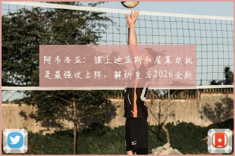 阿韦洛亚:摆上迪亚斯和居莱尔就是最强攻击阵,解析皇马2026全新进攻战术体系