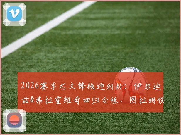 2026赛季尤文锋线迎利好：伊尔迪兹&弗拉霍维奇回归合练，图拉姆伤愈复出影响解析
