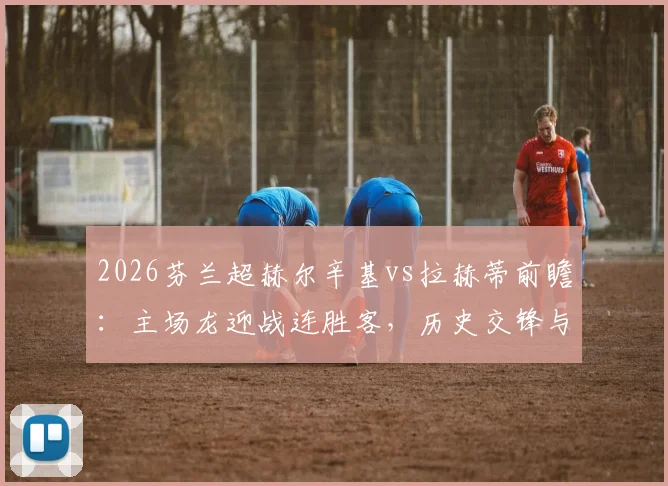 2026芬兰超赫尔辛基vs拉赫蒂前瞻：主场龙迎战连胜客，历史交锋与伤病成关键，附最新阵容解析