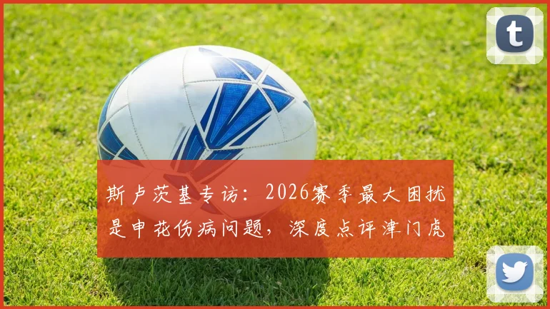斯卢茨基专访:2026赛季最大困扰是申花伤病问题,深度点评津门虎两位优秀外援实力与特点