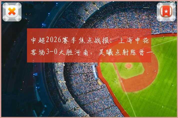 中超2026赛季焦点战报：上海申花客场3-0大胜河南，吴曦点射陈晋一破门技术分析