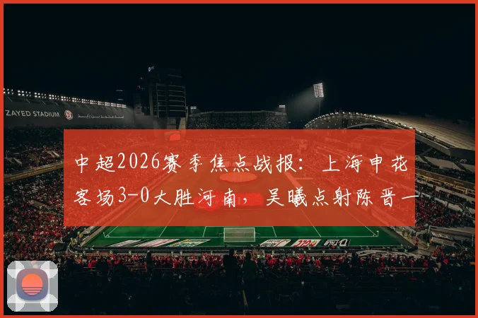中超2026赛季焦点战报：上海申花客场3-0大胜河南，吴曦点射陈晋一破门技术分析