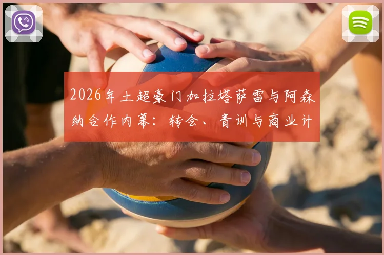 2026年土超豪门加拉塔萨雷与阿森纳合作内幕：转会、青训与商业计划全解析