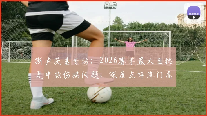 斯卢茨基专访:2026赛季最大困扰是申花伤病问题,深度点评津门虎两位优秀外援实力与特点