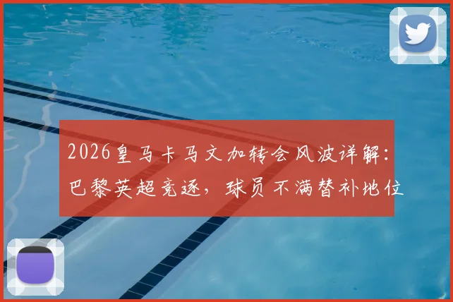 2026皇马卡马文加转会风波详解:巴黎英超竞逐,球员不满替补地位传闻与未来去向分析
