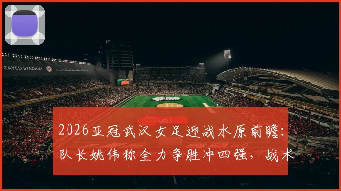2026亚冠武汉女足迎战水原前瞻：队长姚伟称全力争胜冲四强，战术打法与困难准备全解析