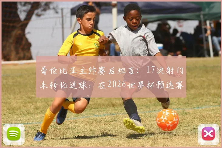 哥伦比亚主帅赛后坦言:17次射门未转化进球,在2026世界杯预选赛中代价沉重,球队进攻效率成焦点