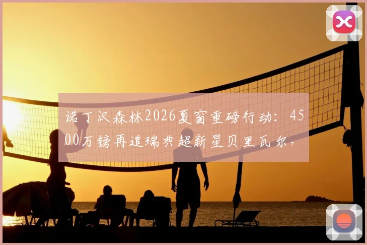 诺丁汉森林2026夏窗重磅行动：4500万镑再追瑞典超新星贝里瓦尔，遭遇热刺5000万镑强硬要价，转会拉锯战持续升温