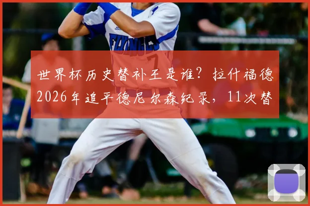 世界杯历史替补王是谁?拉什福德2026年追平德尼尔森纪录,11次替补出场并列第一引热议