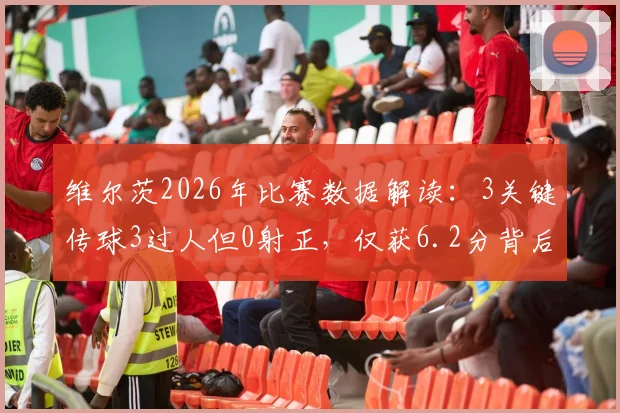 维尔茨2026年比赛数据解读:3关键传球3过人但0射正,仅获6.2分背后原因分析