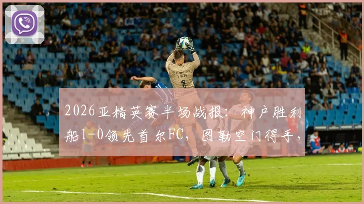 2026亚精英赛半场战报:神户胜利船1-0领先首尔FC,图勒空门得手,宋旻揆遗憾中框