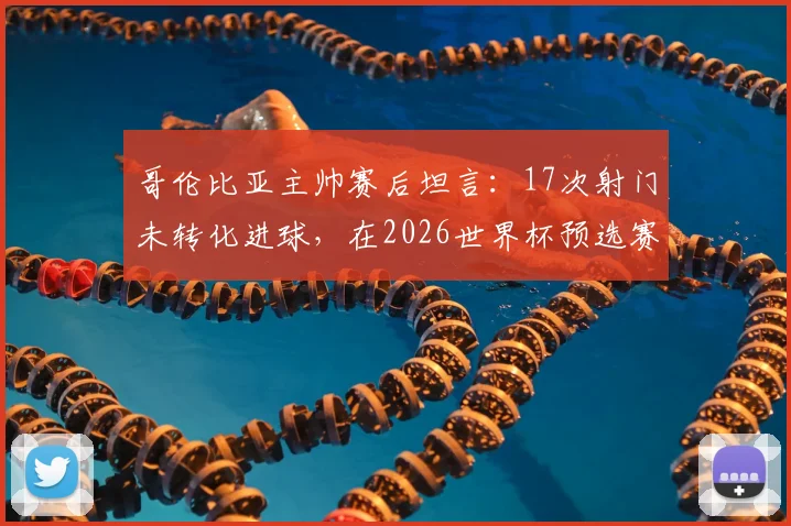 哥伦比亚主帅赛后坦言：17次射门未转化进球，在2026世界杯预选赛中代价沉重，球队进攻效率成焦点