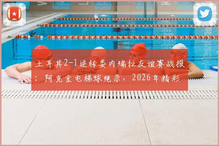 土耳其2-1逆转委内瑞拉友谊赛战报:阿克金电梯球绝杀,2026年精彩进球回放合集