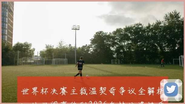 世界杯决赛主裁温契奇争议全解析:从丑闻事件到2026年执法资格质疑,阿根廷媒体揭露的裁判遴选问题