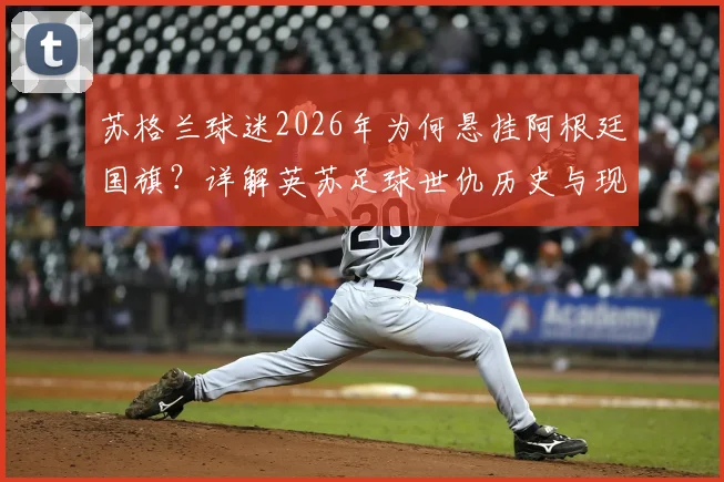 苏格兰球迷2026年为何悬挂阿根廷国旗?详解英苏足球世仇历史与现实博弈
