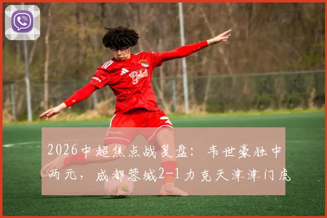 2026中超焦点战复盘：韦世豪独中两元，成都蓉城2-1力克天津津门虎，客胜关键点与球员表现深度解读