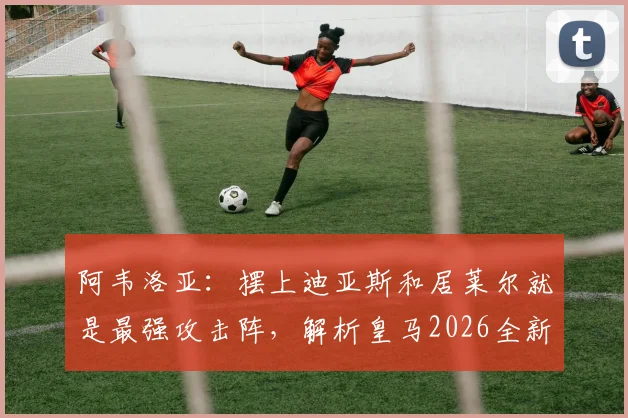 阿韦洛亚:摆上迪亚斯和居莱尔就是最强攻击阵,解析皇马2026全新进攻战术体系