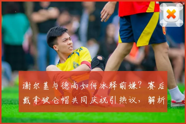 谢尔基与德尚如何冰释前嫌？赛后戴拿破仑帽共同庆祝引热议，解析法国队2026最新动态