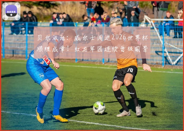 贝尔放话:威尔士闯进2026世界杯顺理成章!红龙军团连续晋级前景与阵容挑战深度剖析
